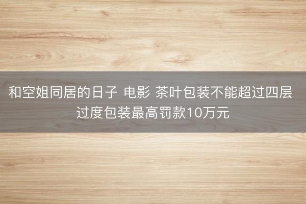 和空姐同居的日子 电影 茶叶包装不能超过四层 过度包装最高罚款10万元
