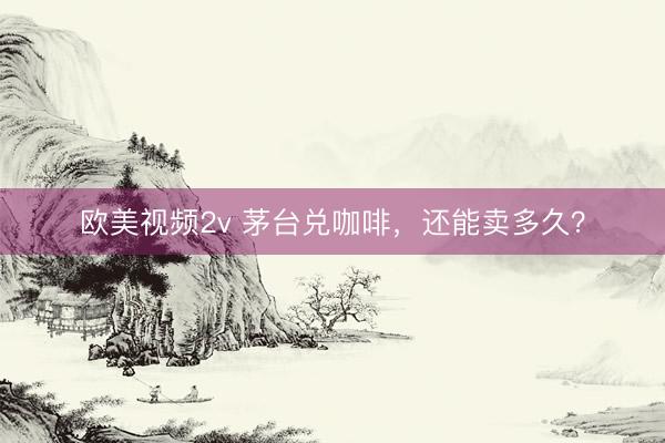 欧美视频2v 茅台兑咖啡，还能卖多久？
