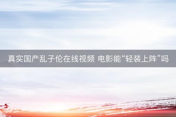 真实国产乱子伦在线视频 电影能“轻装上阵”吗