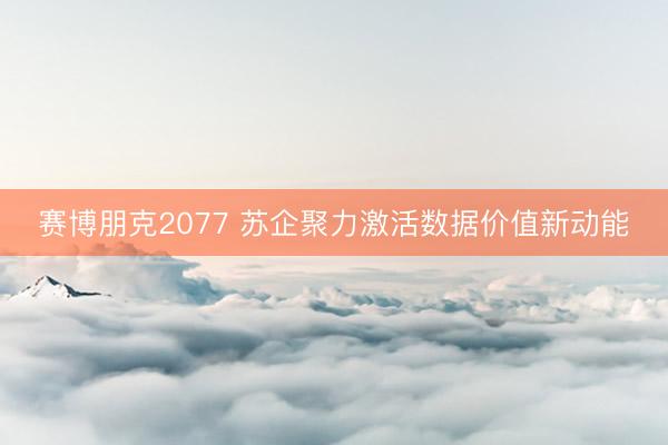 赛博朋克2077 苏企聚力激活数据价值新动能