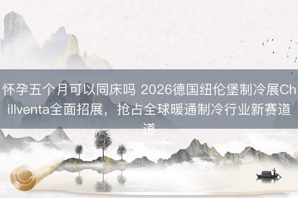 怀孕五个月可以同床吗 2026德国纽伦堡制冷展Chillventa全面招展，抢占全球暖通制冷行业新赛道