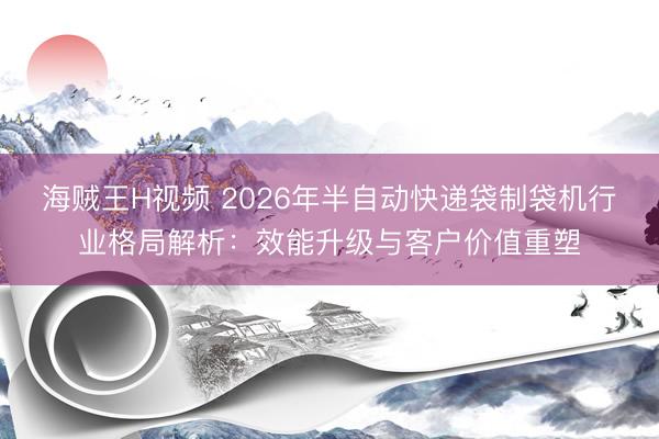 海贼王H视频 2026年半自动快递袋制袋机行业格局解析：效能升级与客户价值重塑