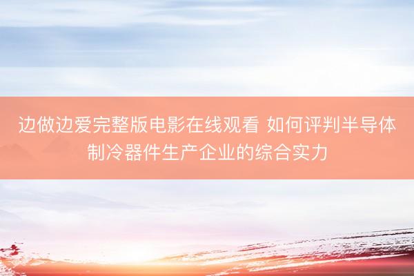 边做边爱完整版电影在线观看 如何评判半导体制冷器件生产企业的综合实力