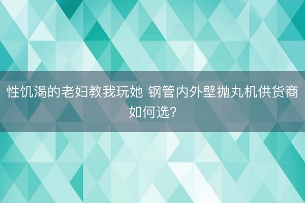 性饥渴的老妇教我玩她 钢管内外壁抛丸机供货商如何选？