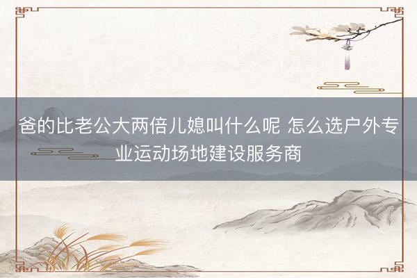 爸的比老公大两倍儿媳叫什么呢 怎么选户外专业运动场地建设服务商