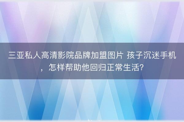 三亚私人高清影院品牌加盟图片 孩子沉迷手机，怎样帮助他回归正常生活？