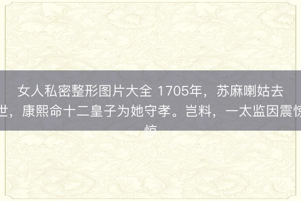 女人私密整形图片大全 1705年，苏麻喇姑去世，康熙命十二皇子为她守孝。岂料，一太监因震惊