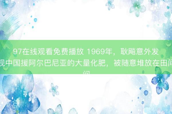 97在线观看免费播放 1969年，耿飚意外发现中国援阿尔巴尼亚的大量化肥，被随意堆放在田间
