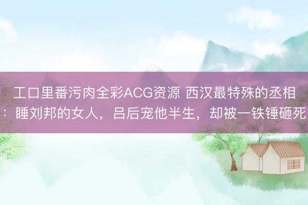 工口里番污肉全彩ACG资源 西汉最特殊的丞相：睡刘邦的女人，吕后宠他半生，却被一铁锤砸死