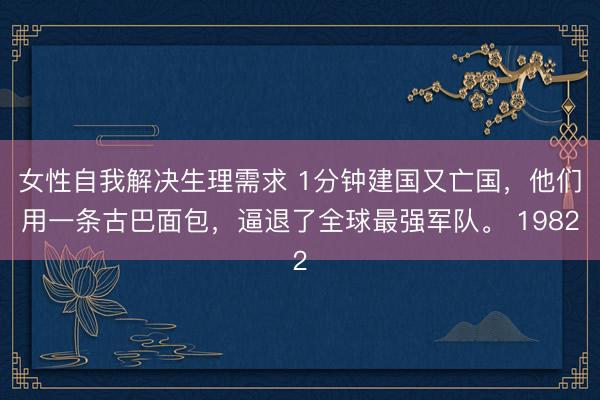女性自我解决生理需求 1分钟建国又亡国，他们用一条古巴面包，逼退了全球最强军队。 1982