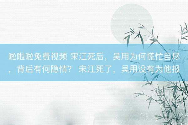 啦啦啦免费视频 宋江死后，吴用为何慌忙自尽，背后有何隐情？ 宋江死了，吴用没有为他报