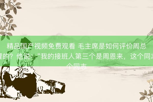 精品国产视频免费观看 毛主席是如何评价周总理的？他说：“我的接班人第三个是周恩来，这个同志
