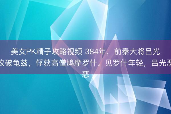 美女PK精子攻略视频 384年，前秦大将吕光攻破龟兹，俘获高僧鸠摩罗什。见罗什年轻，吕光恶
