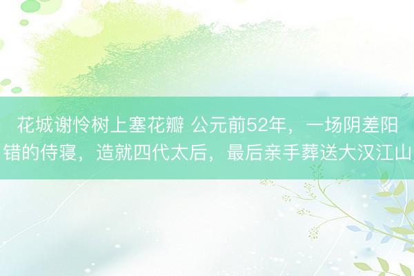 花城谢怜树上塞花瓣 公元前52年，一场阴差阳错的侍寝，造就四代太后，最后亲手葬送大汉江山