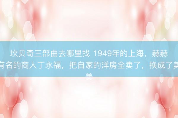 坎贝奇三部曲去哪里找 1949年的上海，赫赫有名的商人丁永福，把自家的洋房全卖了，换成了美