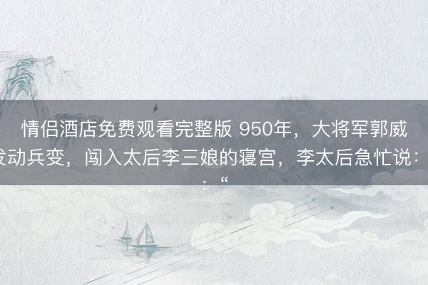 情侣酒店免费观看完整版 950年，大将军郭威发动兵变，闯入太后李三娘的寝宫，李太后急忙说：“
