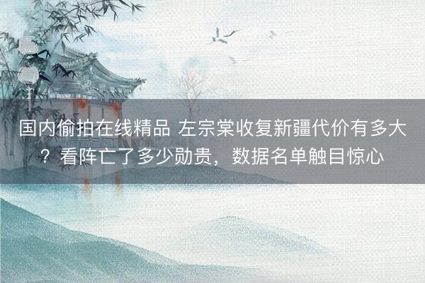国内偷拍在线精品 左宗棠收复新疆代价有多大？看阵亡了多少勋贵，数据名单触目惊心