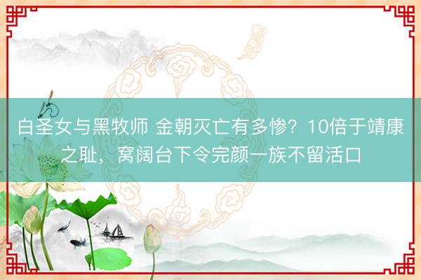白圣女与黑牧师 金朝灭亡有多惨？10倍于靖康之耻，窝阔台下令完颜一族不留活口