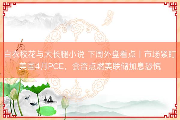 白衣校花与大长腿小说 下周外盘看点丨市场紧盯美国4月PCE，会否点燃美联储加息恐慌