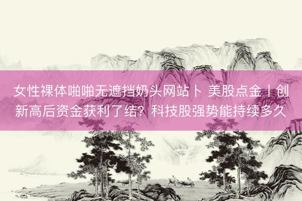 女性裸体啪啪无遮挡奶头网站卜 美股点金丨创新高后资金获利了结？科技股强势能持续多久