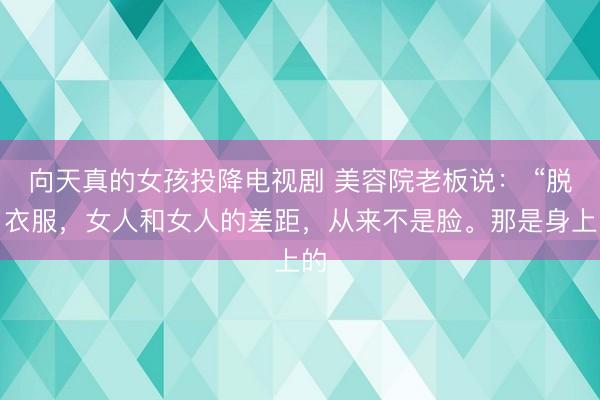 向天真的女孩投降电视剧 美容院老板说： “脱了衣服，女人和女人的差距，从来不是脸。那是身上的
