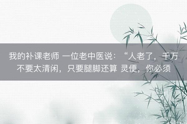 我的补课老师 一位老中医说： “人老了，千万不要太清闲，只要腿脚还算 灵便，你必须