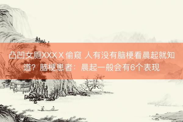 凸凹女厕XXXⅩ偷窥 人有没有脑梗看晨起就知道？脑梗患者：晨起一般会有6个表现