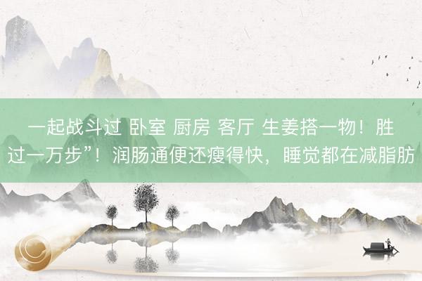 一起战斗过 卧室 厨房 客厅 生姜搭一物！胜过一万步”！润肠通便还瘦得快，睡觉都在减脂肪