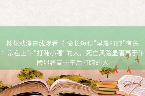 樱花动漫在线观看 寿命长短和“早晨打盹”有关？哈佛大学：常在上午“打盹小睡”的人，死亡风险显著高于午后打盹的人