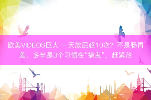 欧美VIDEOS巨大 一天放屁超10次？不是肠胃差，多半是3个习惯在“搞鬼”，赶紧改