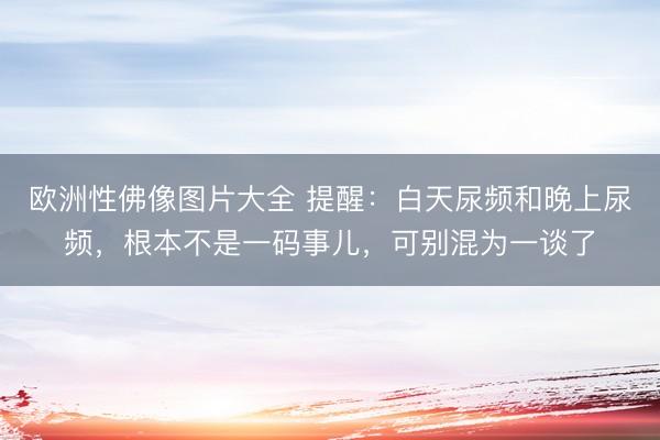 欧洲性佛像图片大全 提醒：白天尿频和晚上尿频，根本不是一码事儿，可别混为一谈了