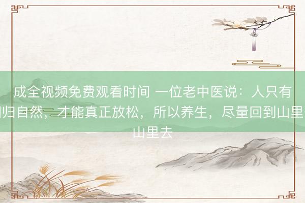 成全视频免费观看时间 一位老中医说：人只有回归自然，才能真正放松，所以养生，尽量回到山里去