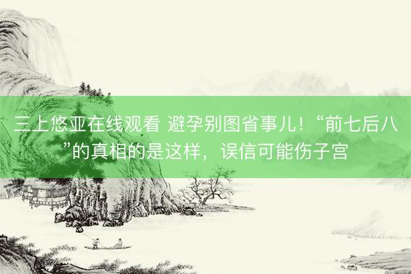 三上悠亚在线观看 避孕别图省事儿！“前七后八”的真相的是这样，误信可能伤子宫