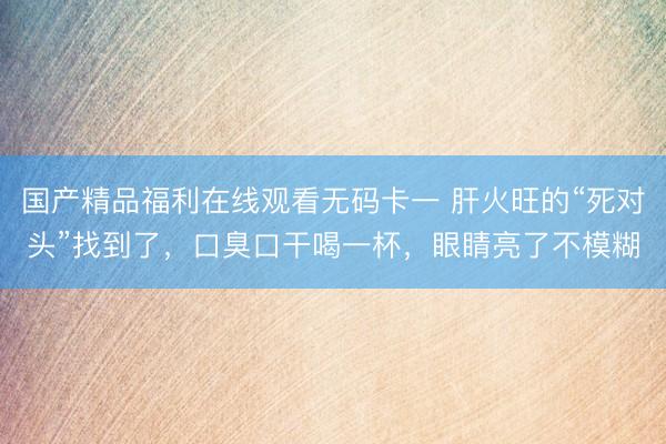 国产精品福利在线观看无码卡一 肝火旺的“死对头”找到了,口臭口干喝一杯,眼睛亮了不模糊