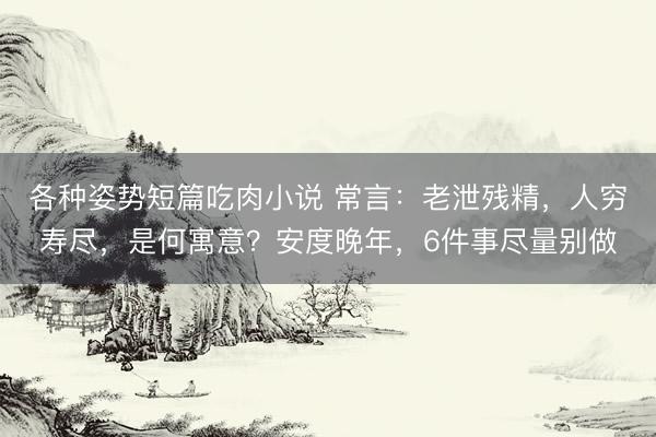 各种姿势短篇吃肉小说 常言：老泄残精，人穷寿尽，是何寓意？安度晚年，6件事尽量别做