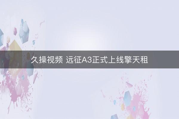 久操视频 远征A3正式上线擎天租