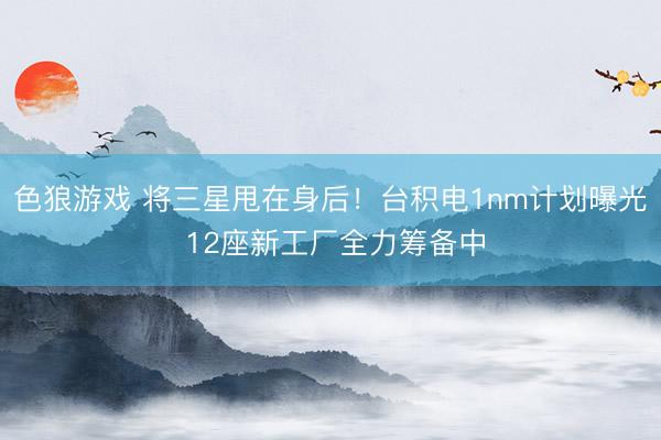 色狼游戏 将三星甩在身后！台积电1nm计划曝光 12座新工厂全力筹备中