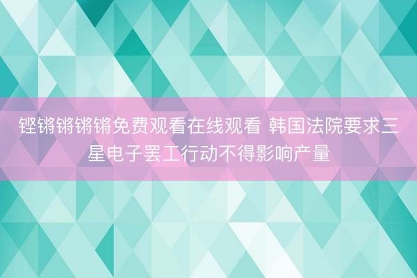 铿锵锵锵锵免费观看在线观看 韩国法院要求三星电子罢工行动不得影响产量