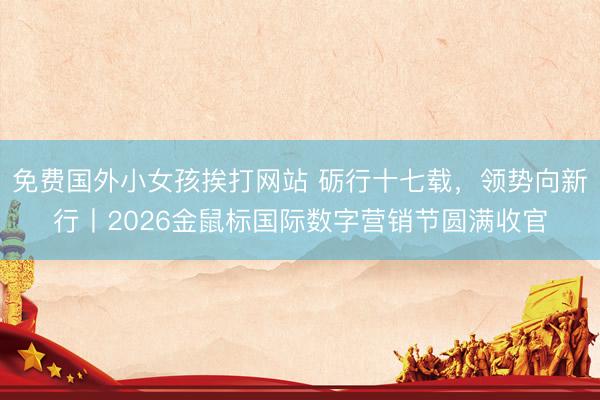免费国外小女孩挨打网站 砺行十七载,领势向新行丨2026金鼠标国际数字营销节圆满收官