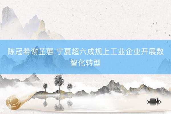 陈冠希谢芷蕙 宁夏超六成规上工业企业开展数智化转型