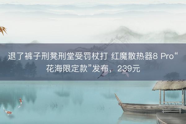 退了裤子刑凳刑堂受罚杖打 红魔散热器8 Pro“花海限定款”发布,239元