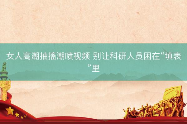 女人高潮抽搐潮喷视频 别让科研人员困在“填表”里