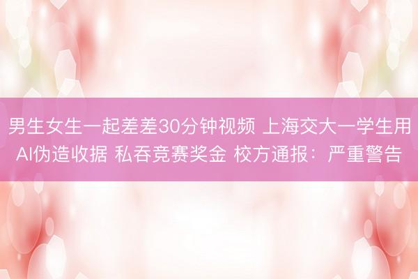 男生女生一起差差30分钟视频 上海交大一学生用AI伪造收据 私吞竞赛奖金 校方通报：严重警告