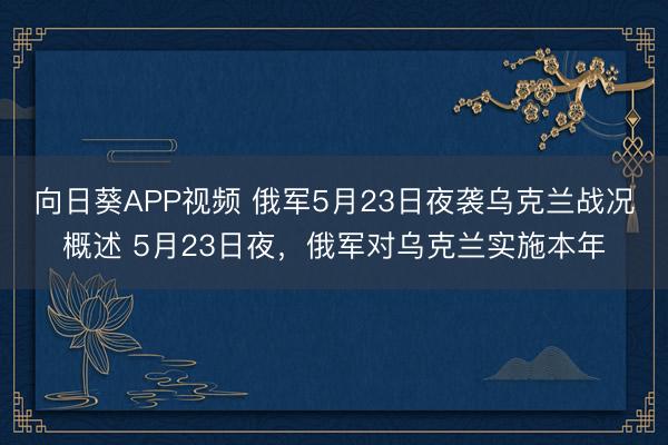向日葵APP视频 俄军5月23日夜袭乌克兰战况概述 5月23日夜，俄军对乌克兰实施本年