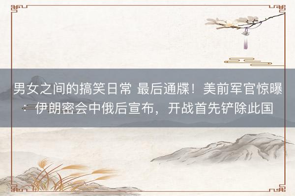 男女之间的搞笑日常 最后通牒！美前军官惊曝：伊朗密会中俄后宣布，开战首先铲除此国