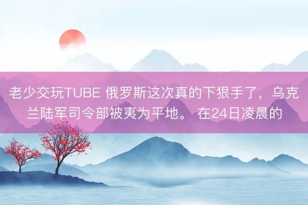 老少交玩TUBE 俄罗斯这次真的下狠手了，乌克兰陆军司令部被夷为平地。 在24日凌晨的