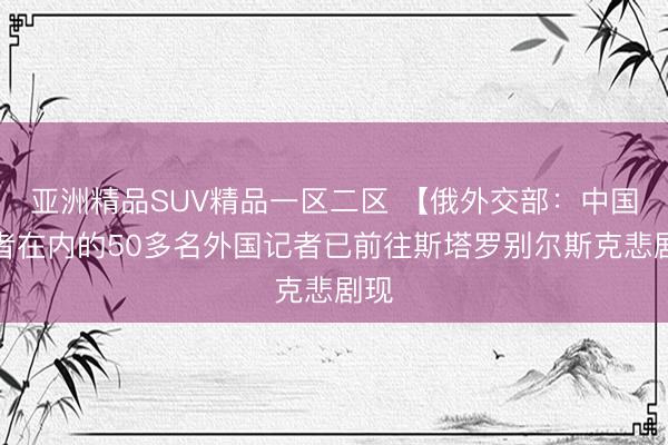 亚洲精品SUV精品一区二区 【俄外交部：中国记者在内的50多名外国记者已前往斯塔罗别尔斯克悲剧现