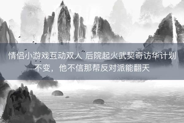情侣小游戏互动双人 后院起火武契奇访华计划不变，他不信那帮反对派能翻天