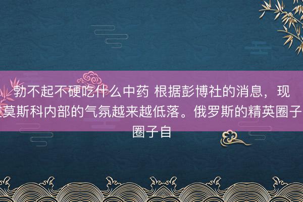 勃不起不硬吃什么中药 根据彭博社的消息，现在莫斯科内部的气氛越来越低落。俄罗斯的精英圈子自