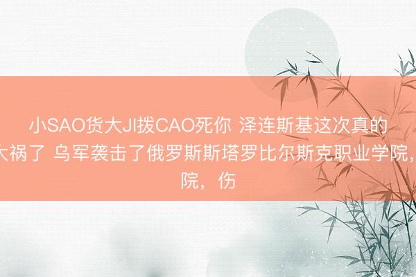 小SAO货大JI拨CAO死你 泽连斯基这次真的闯大祸了 乌军袭击了俄罗斯斯塔罗比尔斯克职业学院，伤